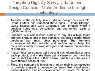 Targeting Digitally Savvy, Urbane and
Design Concious Niche Audience through
technology
 To cater to the digitally savvy, urbane, design concious TG,
Urban Ladder has launched three apps – Urban Storage,
Living Spaces and Core Catalogue app, through which it
provides home trials, consultation and augmented reality of
5,000+ furniture.
 Furniture is a complicated product to buy. It’s a high touch
and feel product, and is non-standard. It’s also a higher ticket
purchase than most other purchases. The front-end
experience of the website and mobile apps help the
consumers easily discover, navigate and browse the selection
of products.
 It also helps consumers get true and rich information around
each product, and make them get a sense of both how the
product looks and fits in their house. Last but not the least it
gives them a sense of trust.
 Thus, the company is investing a lot on mobile technologies
to provide a great experience on areas like visualisation,
 