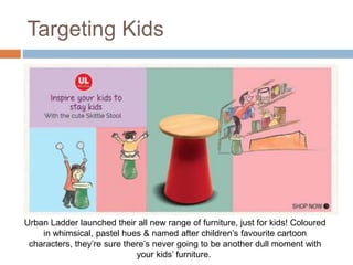 Targeting Kids
Urban Ladder launched their all new range of furniture, just for kids! Coloured
in whimsical, pastel hues & named after children’s favourite cartoon
characters, they’re sure there’s never going to be another dull moment with
your kids’ furniture.
 