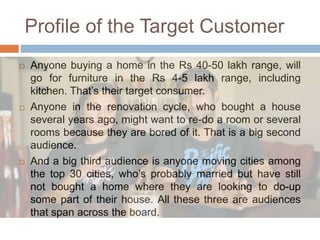 Profile of the Target Customer
 Anyone buying a home in the Rs 40-50 lakh range, will
go for furniture in the Rs 4-5 lakh range, including
kitchen. That’s their target consumer.
 Anyone in the renovation cycle, who bought a house
several years ago, might want to re-do a room or several
rooms because they are bored of it. That is a big second
audience.
 And a big third audience is anyone moving cities among
the top 30 cities, who’s probably married but have still
not bought a home where they are looking to do-up
some part of their house. All these three are audiences
that span across the board.
 