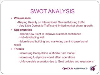 SWOT ANALYSIS
 Weaknesses
-Relying Heavily on International Onward Moving traffic.
- Very Little Domestic Traffic and limited market share growth.
 Opportunities
-Brand New Fleet to improve customer confidence
-Hub developing well.
- More brand building and marketing can increase brand
recall.
 Threats
-Increasing Competition in Middle East market
-Increasing fuel prices would affect operations
-Unfavourable scenarios due to Govt policies and regulations
 