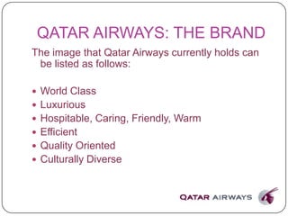 QATAR AIRWAYS: THE BRAND
The image that Qatar Airways currently holds can
be listed as follows:
 World Class
 Luxurious
 Hospitable, Caring, Friendly, Warm
 Efficient
 Quality Oriented
 Culturally Diverse
 