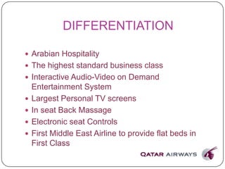 DIFFERENTIATION
 Arabian Hospitality
 The highest standard business class
 Interactive Audio-Video on Demand
Entertainment System
 Largest Personal TV screens
 In seat Back Massage
 Electronic seat Controls
 First Middle East Airline to provide flat beds in
First Class
 