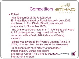 Competitors
 Etihad
Is a flag carrier of the United Arab
Emirates.Established by Royal decree in July 2003
and based in Abu Dhabi, Etihad commenced
operations in November 2003.
The airline operates more than 1,300 flights per week
to 85 passenger and cargo destinations in 55
countries, with a fleet of 67 Airbus and Boeing
aircrafts.
Etihad was awarded the World's Leading Airline in
2009, 2010 and 2011 by the World Travel Awards.
In addition to its core activity of passenger
transportation, Etihad also operates Etihad Holidays
and Etihad Cargo.The airline is based at Abu Dhabi
International Airport
 