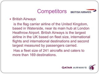 Competitors
 British Airways
is the flag carrier airline of the United Kingdom,
based in Waterside, near its main hub at London
Heathrow Airport. British Airways is the largest
airline in the UK based on fleet size, international
flights and international destinations and second
largest measured by passengers carried.
Has a fleet size of 241 aircrafts and caters to
more than 169 destinations.
 