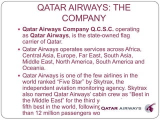 QATAR AIRWAYS: THE
COMPANY
 Qatar Airways Company Q.C.S.C. operating
as Qatar Airways, is the state-owned flag
carrier of Qatar.
 Qatar Airways operates services across Africa,
Central Asia, Europe, Far East, South Asia,
Middle East, North America, South America and
Oceania.
 Qatar Airways is one of the few airlines in the
world ranked “Five Star” by Skytrax, the
independent aviation monitoring agency. Skytrax
also named Qatar Airways’ cabin crew as “Best in
the Middle East” for the third year running and
fifth best in the world, following a survey of more
than 12 million passengers worldwide.
 