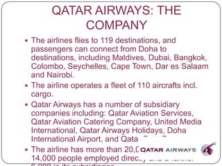 QATAR AIRWAYS: THE
COMPANY
 The airlines flies to 119 destinations, and
passengers can connect from Doha to
destinations, including Maldives, Dubai, Bangkok,
Colombo, Seychelles, Cape Town, Dar es Salaam
and Nairobi.
 The airline operates a fleet of 110 aircrafts incl.
cargo.
 Qatar Airways has a number of subsidiary
companies including: Qatar Aviation Services,
Qatar Aviation Catering Company, United Media
International, Qatar Airways Holidays, Doha
International Airport, and Qatar Duty Free.
 The airline has more than 20,000 staff, with
14,000 people employed directly and a further
 