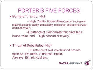 PORTER’S FIVE FORCES
 Barriers To Entry: High
- High Capital Expenditure(cost of buying and
leasing aircrafts, safety and security measures, customer service
and manpower).
- Existance of Companies that have high
brand value and high consumer loyalty.
 Threat of Substitutes: High
- Existence of well established brands
such as Emirates, Lufthansa, British
Airways, Etihad, KLM etc.
 