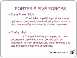 PORTER’S FIVE FORCES
 Buyer Power: High
- The High competition provides a lot of
options to consumers, hence allowing them to hold a
good amount of power over the airline companies.
 Rivalry: High
- Competition through tapping into new
destinations, providing more services such as
increase in in-flight channels and better menues and
also the use of extensive advertising.
 