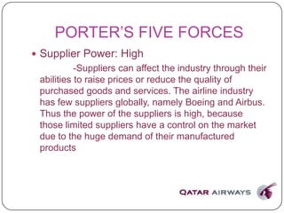 PORTER’S FIVE FORCES
 Supplier Power: High
-Suppliers can affect the industry through their
abilities to raise prices or reduce the quality of
purchased goods and services. The airline industry
has few suppliers globally, namely Boeing and Airbus.
Thus the power of the suppliers is high, because
those limited suppliers have a control on the market
due to the huge demand of their manufactured
products
 