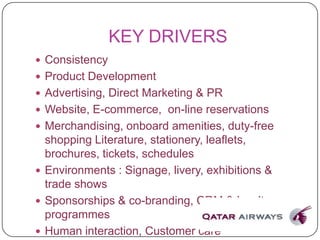 KEY DRIVERS
 Consistency
 Product Development
 Advertising, Direct Marketing & PR
 Website, E-commerce, on-line reservations
 Merchandising, onboard amenities, duty-free
shopping Literature, stationery, leaflets,
brochures, tickets, schedules
 Environments : Signage, livery, exhibitions &
trade shows
 Sponsorships & co-branding, CRM & loyalty
programmes
 Human interaction, Customer care
 