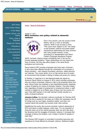 DFCI Intranet : News & Publications
file:///C|/Users/mk391/Desktop/Domestic-violence-policy.htm[11/24/2014 2:30:52 PM]
Site DirectoryEmergenciesPagingComments and ConcernsHome
Powered by
DFCI News
Dana-Farber eNews
In the Media
Awards, Honors, and
Grants
Photo, Video &
Webcasts
People are Talking
Publications
Social Networking
Announcements
Classifieds
List Servs
Holiday Schedule
Work better
How to Get Things
Done
New Patient
Coordinator Staff
Help Desk Request
Work Order Request
Book conference
room
Directions to DFCI
Shuttle Schedule
Resources
MPC
PeopleSoft
HIPAA
Teaching Sheets
Policies/Manuals
Joint Commission
myTalent
Livelink
Safety Reporting
Partners eCare
Visitor Registration
Home : News & Publications
October 31, 2014
DFCI institutes new policy related to domestic
violence
One in four women, over the course of their
lifetime, will be a victim of domestic
violence. While it may be easy to think,
"This could never happen to me," the reality
is that domestic violence and power-based
interpersonal relationships are more common
than many people assume. In fact,
according to a representative from Dana-
Farber's Employee Assistance Program
(EAP), domestic violence issues consistently rank in the top five
primary assessed problems. These relationships not only impact the
lives of victims, but they also affect people in the same family,
workplace and community.
Dana-Farber's EAP provides employees who have been victimized –
or who have been affected through the victimization of co-workers or
family members – with ongoing counseling, advocacy, safety planning,
and referrals. This unique option of an on-site service aims to create
an environment that provides a feeling of safety and privacy for victims.
In October, in response to a new Massachusetts law signed by
Governor Deval Patrick on August 8, 2014, which provides employees
who are victims of domestic violence a right to job-protected leave from
work, Dana-Farber has instituted a new organizational policy regarding
a leave of absence for victims of domestic violence. The policy states
that, regardless of length of employment or employment status, a staff
member is eligible for up to fifteen days of leave over the course of a
year if the staff member or the staff member's family member is a
victim of abusive behavior.
Jessica Loftus, the domestic violence coordinator for Partners EAP,
says that she is excited for the policy as it offers the necessary time off
for things such as court dates, protective shelter, and other non-
medical needs that wouldn't be covered under other policies.
Establishing this policy also ensures domestic violence awareness at
DFCI and opens a public dialogue. Loftus says, "It is so important to
bring this issue out of the silence because when we don't talk about
the dynamics and the struggles of domestic violence, it increases that
message of blame and isolation, and it makes it harder for people to
seek help."
The Partners EAP program is committed to providing resources and
assistance for those affected by domestic violence. Additional helpful
 