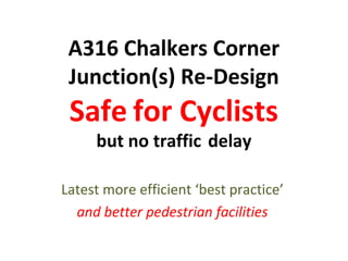 A316 Chalkers Corner
Junction(s) Re-Design
Safe for Cyclists
but no traffic delay
Latest more efficient ‘best practice’
and better pedestrian facilities
 