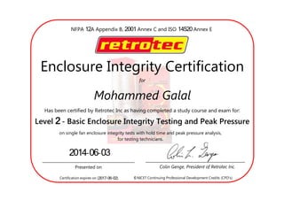 12 2001NFPA A Appendix B, Annex C and ISO 14520 Annex E
	
for
Enclosure Integrity Certification
Mohammed Galal
Has been certified by Retrotec Inc as having completed a study course and exam for:
2Level - Basic Enclosure Integrity Testing and Peak Pressure
on single fan enclosure integrity tests with hold time and peak pressure analysis,
for testing technicians.
Presented on Colin Genge, President of Retrotec Inc.
2014-06-03
Certification expires on [2017-06-02]. 6 NICET Continuing Professional Development Credits (CPD
 
