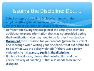 ∗ Select an appropriate time & place to meet with the
employee/Delegate and management witness
∗ Present the disciplinary action in a calm manner
∗ Refrain from issuing the discipline if the employee provides
additional relevant information that was not provided during
the investigation. You may need to do further investigation
∗ Document the discussion for your records (please be succinct
and thorough when writing your discipline, what did he/she fail
to do? What was the policy violated? (if there was a policy
violated, cite it) I want to see it in the discipline.
∗ If it is a clinical issue, please cite the infraction and the
corrective way of handling it, that also needs to be in the
discipline
Issuing the Discipline: Do…..
 