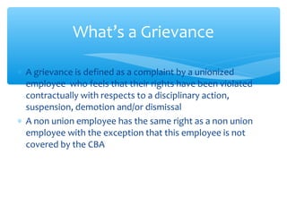 ∗ A grievance is defined as a complaint by a unionized
employee who feels that their rights have been violated
contractually with respects to a disciplinary action,
suspension, demotion and/or dismissal
∗ A non union employee has the same right as a non union
employee with the exception that this employee is not
covered by the CBA
What’s a Grievance
 