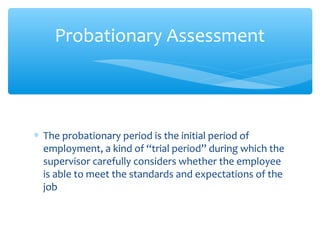 ∗ The probationary period is the initial period of
employment, a kind of “trial period” during which the
supervisor carefully considers whether the employee
is able to meet the standards and expectations of the
job
Probationary Assessment
 