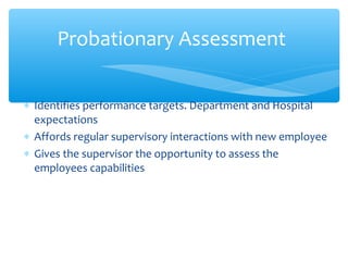 ∗ Identifies performance targets. Department and Hospital
expectations
∗ Affords regular supervisory interactions with new employee
∗ Gives the supervisor the opportunity to assess the
employees capabilities
Probationary Assessment
 