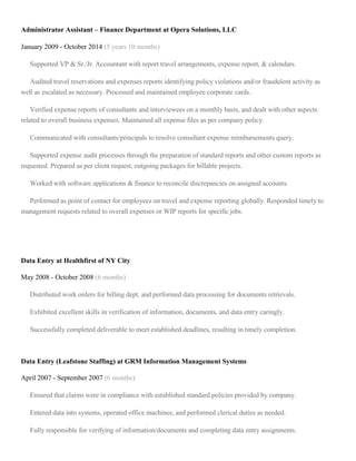 Administrator Assistant – Finance Department at Opera Solutions, LLC
January 2009 - October 2014 (5 years 10 months)
Supported VP & Sr./Jr. Accountant with report travel arrangements, expense report, & calendars.
Audited travel reservations and expenses reports identifying policy violations and/or fraudulent activity as
well as escalated as necessary. Processed and maintained employee corporate cards.
Verified expense reports of consultants and interviewees on a monthly basis, and dealt with other aspects
related to overall business expenses. Maintained all expense files as per company policy.
Communicated with consultants/principals to resolve consultant expense reimbursements query.
Supported expense audit processes through the preparation of standard reports and other custom reports as
requested. Prepared as per client request, outgoing packages for billable projects.
Worked with software applications & finance to reconcile discrepancies on assigned accounts.
Performed as point of contact for employees on travel and expense reporting globally. Responded timely to
management requests related to overall expenses or WIP reports for specific jobs.
Data Entry at Healthfirst of NY City
May 2008 - October 2008 (6 months)
Distributed work orders for billing dept, and performed data processing for documents retrievals.
Exhibited excellent skills in verification of information, documents, and data entry caringly.
Successfully completed deliverable to meet established deadlines, resulting in timely completion.
Data Entry (Leafstone Staffing) at GRM Information Management Systems
April 2007 - September 2007 (6 months)
Ensured that claims were in compliance with established standard policies provided by company.
Entered data into systems, operated office machines, and performed clerical duties as needed.
Fully responsible for verifying of information/documents and completing data entry assignments.
 