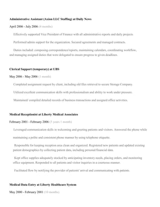 Administrative Assistant (Axion LLC Staffing) at Daily News
April 2006 - July 2006 (4 months)
Effectively supported Vice President of Finance with all administrative reports and daily projects.
Performed admin support for the organization. Secured agreements and managed contracts.
Duties included: composing correspondence/reports, maintaining calendars, coordinating workflow,
and managing assigned duties that were delegated to ensure progress to given deadlines.
Clerical Support (temporary) at UBS
May 2006 - May 2006 (1 month)
Completed assignment request by client, including old files retrieval to secure Storage Company.
Utilized excellent communication skills with professionalism and ability to work under pressure.
Maintained/ compiled detailed records of business transactions and assigned office activities.
Medical Receptionist at Liberty Medical Associates
February 2001 - February 2006 (5 years 1 month)
Leveraged communication skills in welcoming and greeting patients and visitors. Answered the phone while
maintaining a polite and consistent phone manner by using telephone etiquette.
Responsible for keeping reception area clean and organized. Registered new patients and updated existing
patient demographics by collecting patient data, including personal/financial data.
Kept office supplies adequately stocked by anticipating inventory needs, placing orders, and monitoring
office equipment. Responded to all patients and visitor inquiries in a courteous manner.
Facilitated flow by notifying the provider of patients' arrival and communicating with patients.
Medical Data Entry at Liberty Healthcare System
May 2000 - February 2001 (10 months)
 