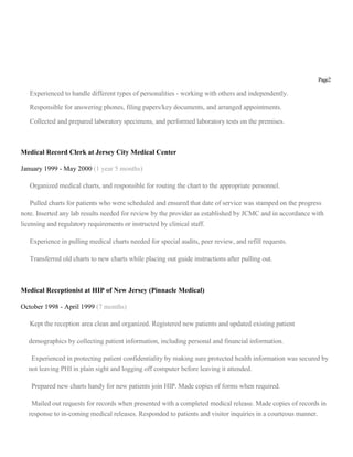 Page2
Experienced to handle different types of personalities - working with others and independently.
Responsible for answering phones, filing papers/key documents, and arranged appointments.
Collected and prepared laboratory specimens, and performed laboratory tests on the premises.
Medical Record Clerk at Jersey City Medical Center
January 1999 - May 2000 (1 year 5 months)
Organized medical charts, and responsible for routing the chart to the appropriate personnel.
Pulled charts for patients who were scheduled and ensured that date of service was stamped on the progress
note. Inserted any lab results needed for review by the provider as established by JCMC and in accordance with
licensing and regulatory requirements or instructed by clinical staff.
Experience in pulling medical charts needed for special audits, peer review, and refill requests.
Transferred old charts to new charts while placing out guide instructions after pulling out.
Medical Receptionist at HIP of New Jersey (Pinnacle Medical)
October 1998 - April 1999 (7 months)
Kept the reception area clean and organized. Registered new patients and updated existing patient
demographics by collecting patient information, including personal and financial information.
Experienced in protecting patient confidentiality by making sure protected health information was secured by
not leaving PHI in plain sight and logging off computer before leaving it attended.
Prepared new charts handy for new patients join HIP. Made copies of forms when required.
Mailed out requests for records when presented with a completed medical release. Made copies of records in
response to in-coming medical releases. Responded to patients and visitor inquiries in a courteous manner.
 