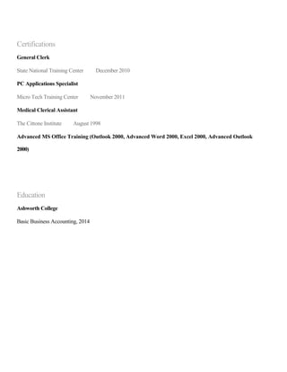 Certifications
General Clerk
State National Training Center December 2010
PC Applications Specialist
Micro Tech Training Center November 2011
Medical Clerical Assistant
The Cittone Institute August 1998
Advanced MS Office Training (Outlook 2000, Advanced Word 2000, Excel 2000, Advanced Outlook
2000)
Education
Ashworth College
Basic Business Accounting, 2014
 