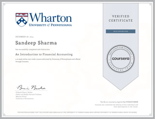 DECEMBER 08, 2014
Sandeep Sharma
An Introduction to Financial Accounting
a 10 week online non-credit course authorized by University of Pennsylvania and offered
through Coursera
has successfully completed with distinction
Professor Brian J. Bushee
Gilbert and Shelley Harrison Professor
Wharton School
University of Pennsylvania
Verify at coursera.org/verify/UERASFSBNM
Coursera has confirmed the identity of this individual and
their participation in the course.
THIS NEITHER AFFIRMS THAT THE STUDENT WAS ENROLLED AT THE UNIVERSITY OF PENNSYLVANIA NOR CONFERS UNIVERSITY OF PENNSYLVANIA CREDIT OR DEGREE
 