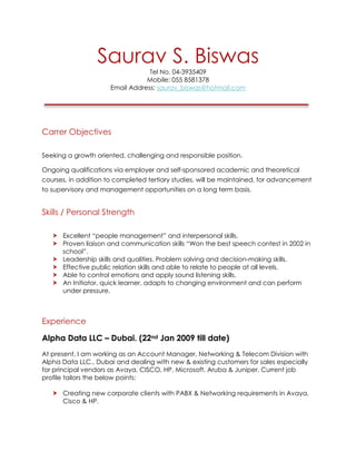 Saurav S. Biswas
Tel No. 04-3935409
Mobile: 055 8581378
Email Address: saurav_biswas@hotmail.com
Carrer Objectives
Seeking a growth oriented, challenging and responsible position.
Ongoing qualifications via employer and self-sponsored academic and theoretical
courses, in addition to completed tertiary studies, will be maintained, for advancement
to supervisory and management opportunities on a long term basis.
Skills / Personal Strength
Excellent “people management” and interpersonal skills.
Proven liaison and communication skills “Won the best speech contest in 2002 in
school”.
Leadership skills and qualities. Problem solving and decision-making skills.
Effective public relation skills and able to relate to people at all levels.
Able to control emotions and apply sound listening skills.
An Initiator, quick learner, adapts to changing environment and can perform
under pressure.
Experience
Alpha Data LLC – Dubai. (22nd Jan 2009 till date)
At present, I am working as an Account Manager, Networking & Telecom Division with
Alpha Data LLC., Dubai and dealing with new & existing customers for sales especially
for principal vendors as Avaya, CISCO, HP, Microsoft, Aruba & Juniper. Current job
profile tailors the below points:
Creating new corporate clients with PABX & Networking requirements in Avaya,
Cisco & HP.
 