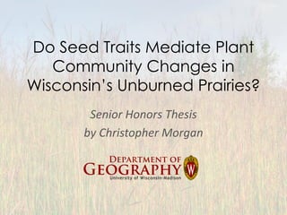 Do Seed Traits Mediate Plant
Community Changes in
Wisconsin’s Unburned Prairies?
Senior Honors Thesis
by Christopher Morgan
 