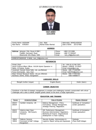 (CURRICULUM VITAE)
FACT SHEET
(June-2016)
Family Name: HUSSAIN
Rest Name: FARUKH
Sex: Male
Marital State: Married
Nationality: BANGLADESHI
Date of Birth: 25/12/1958
ADDRESS
Address: Jahanara Villa, House # 288/1,
Flat#B4, Satmasjid Road,
Dhanmondi 8/A, Dhaka 1209
Phone : +880 2 9131666
Mobile : +880 1711563247
Email : toric_25@yahoo.com
CORRESPONDENCE E-MAIL: toric_25@yahoo.com
REFERENCES
Parvez Khan
Senior Political Affairs Officer, AU/UN Hybrid Operation in
Darfur, El Fasher, Sudan.
Tel +249 (0) 9 2190 7670
Mobile:+ 249(0)9 12178327
Email: khanpar@un.org
Lieutenant General Abdul Hafiz, ndc, psc(Retired)
Force Commander , Ivory Cost
Mobile: +880 1713367600
Email: hafiz57bd@yahoo.com
Major General Rezaqual Haider, ndc,psc (Retired)
Baridhara DOHS, Dhaka. Bangladesh
Mobile: +880 1715001843
+8801199988777
LANGUAGE SKILLS
Bengali (mother tongue) English (fluent) Arabic (basic)
CAREER OBJECTIVE
Contribute in the field of strategic management in complex and challenging scenario compounded with critical
challenges with a view to deliver tangible growth based on the vision of large organization.
EDUCATION AND TRAINING
Tenure University/College Area of Studies Degree Obtained
2003/3
2003/4
Canfield University, UK Defense Management - Policy
Formulation, Change Management,
Strategic Planning, Negotiation.
Certificate of Completion
(Under graduation)
2002/3
2002/5
Allahma Iqbal Open
University, IBA Karachi,
Pakistan
HR, Performance Management.
Business Administration, Negotiation,
Marketing & Finance. Organizational
Development & Team building,
Certificate of Completion
(Under graduation)
1992/4
1993/2
Defense Services
Command & Staff College,
Bangladesh
Security Studies, Administration &
Logistics, Report writing and Appraisals.
Graduate
(Pass Staff College)
 