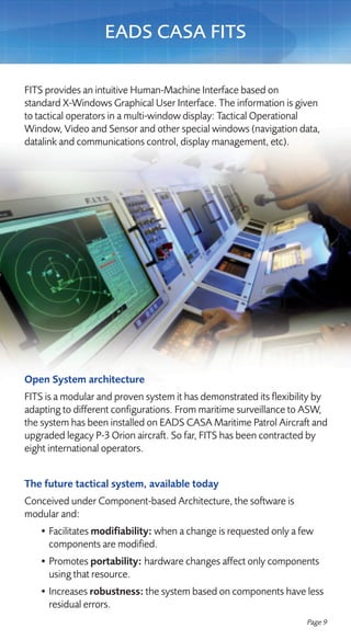 EADS CASA FITS

FITS provides an intuitive Human-Machine Interface based on
standard X-Windows Graphical User Interface. The information is given
to tactical operators in a multi-window display: Tactical Operational
Window, Video and Sensor and other special windows (navigation data,
datalink and communications control, display management, etc).




Open System architecture
FITS is a modular and proven system it has demonstrated its flexibility by
adapting to different configurations. From maritime surveillance to ASW,
the system has been installed on EADS CASA Maritime Patrol Aircraft and
upgraded legacy P-3 Orion aircraft. So far, FITS has been contracted by
eight international operators.


The future tactical system, available today
Conceived under Component-based Architecture, the software is
modular and:
   • Facilitates modifiability: when a change is requested only a few
     components are modified.
   • Promotes portability: hardware changes affect only components
     using that resource.
   • Increases robustness: the system based on components have less
     residual errors.
                                                                    Page 9
 