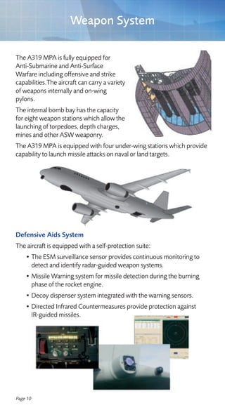 Weapon System

The A319 MPA is fully equipped for
Anti-Submarine and Anti-Surface
Warfare including offensive and strike
capabilities.The aircraft can carry a variety
of weapons internally and on-wing
pylons.
The internal bomb bay has the capacity
for eight weapon stations which allow the
launching of torpedoes, depth charges,
mines and other ASW weaponry.
The A319 MPA is equipped with four under-wing stations which provide
capability to launch missile attacks on naval or land targets.




Defensive Aids System
The aircraft is equipped with a self-protection suite:
    • The ESM surveillance sensor provides continuous monitoring to
      detect and identify radar-guided weapon systems.
    • Missile Warning system for missile detection during the burning
      phase of the rocket engine.
    • Decoy dispenser system integrated with the warning sensors.
    • Directed Infrared Countermeasures provide protection against
      IR-guided missiles.




Page 10
 