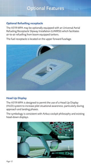 Optional Features

Optional Refuelling receptacle
The A319 MPA may be optionally equipped with an Universal Aerial
Refueling Receptacle Slipway Installation (UARRSI) which facilitates
air-to-air refuelling from boom equipped tankers.
The fuel receptacle is located on the upper forward fuselage.




Head Up Display
The A319 MPA is designed to permit the use of a Head Up Display
(HUD) system to increase pilot situational awareness, particularly during
approach and landing phases.
The symbology is consistent with Airbus cockpit philosophy and existing
head-down displays.




Page 12
 