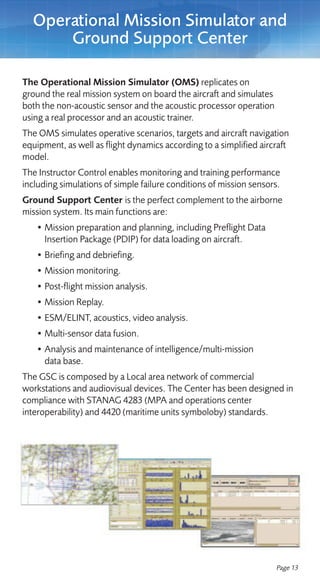 Operational Mission Simulator and
      Ground Support Center

The Operational Mission Simulator (OMS) replicates on
ground the real mission system on board the aircraft and simulates
both the non-acoustic sensor and the acoustic processor operation
using a real processor and an acoustic trainer.
The OMS simulates operative scenarios, targets and aircraft navigation
equipment, as well as flight dynamics according to a simplified aircraft
model.
The Instructor Control enables monitoring and training performance
including simulations of simple failure conditions of mission sensors.
Ground Support Center is the perfect complement to the airborne
mission system. Its main functions are:
   • Mission preparation and planning, including Preflight Data
     Insertion Package (PDIP) for data loading on aircraft.
   • Briefing and debriefing.
   • Mission monitoring.
   • Post-flight mission analysis.
   • Mission Replay.
   • ESM/ELINT, acoustics, video analysis.
   • Multi-sensor data fusion.
   • Analysis and maintenance of intelligence/multi-mission
     data base.
The GSC is composed by a Local area network of commercial
workstations and audiovisual devices. The Center has been designed in
compliance with STANAG 4283 (MPA and operations center
interoperability) and 4420 (maritime units symboloby) standards.




                                                                     Page 13
 