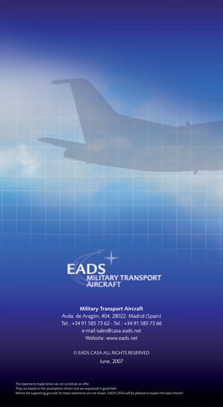 Military Transport Aircraft
                                Avda. de Aragón, 404, 28022. Madrid (Spain)
                                Tel.: +34 91 585 73 62 - Tel.: +34 91 585 73 66
                                          e-mail:sales@casa.eads.net
                                            Website: www.eads.net

                                         © EADS CASA ALL RIGHTS RESERVED
                                                            June, 2007



The statements made herein do not constitute an offer.
They are based on the assumptions shown and are expressed in good faith.
Where the supporting grounds for these statements are not shown, EADS CASA will be pleased to explain the basis thereof.
 