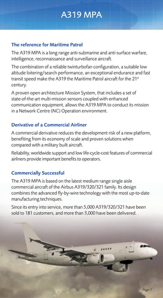A319 MPA


The reference for Maritime Patrol
The A319 MPA is a long range anti-submarine and anti-surface warfare,
intelligence, reconnaissance and surveillance aircraft.
The combination of a reliable twinturbofan configuration, a suitable low
altitude loitering/search performance, an exceptional endurance and fast
transit speed make the A319 the Maritime Patrol aircraft for the 21st
century.
A proven open architecture Mission System, that includes a set of
state-of-the-art multi-mission sensors coupled with enhanced
communication equipment, allows the A319 MPA to conduct its mission
in a Network Centre (NC) Operation environment.

Derivative of a Commercial Airliner
A commercial derivative reduces the development risk of a new platform,
benefiting from its economy of scale and proven solutions when
compared with a military built aircraft.
Reliability, worldwide support and low life-cycle-cost features of commercial
airliners provide important benefits to operators.

Commercially Successful
The A319 MPA is based on the latest medium range single aisle
commercial aircraft of the Airbus A319/320/321 family. Its design
combines the advanced fly-by-wire technology with the most up-to-date
manufacturing techniques.
Since its entry into service, more than 5,000 A319/320/321 have been
sold to 181 customers, and more than 3,000 have been delivered.




                                                                       Page 1
 