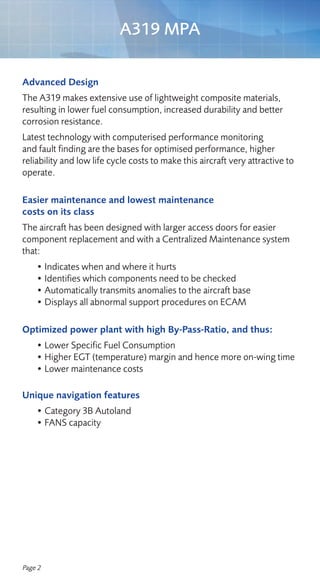 A319 MPA

Advanced Design
The A319 makes extensive use of lightweight composite materials,
resulting in lower fuel consumption, increased durability and better
corrosion resistance.
Latest technology with computerised performance monitoring
and fault finding are the bases for optimised performance, higher
reliability and low life cycle costs to make this aircraft very attractive to
operate.

Easier maintenance and lowest maintenance
costs on its class
The aircraft has been designed with larger access doors for easier
component replacement and with a Centralized Maintenance system
that:
    • Indicates when and where it hurts
    • Identifies which components need to be checked
    • Automatically transmits anomalies to the aircraft base
    • Displays all abnormal support procedures on ECAM

Optimized power plant with high By-Pass-Ratio, and thus:
    • Lower Specific Fuel Consumption
    • Higher EGT (temperature) margin and hence more on-wing time
    • Lower maintenance costs

Unique navigation features
    • Category 3B Autoland
    • FANS capacity




Page 2
 