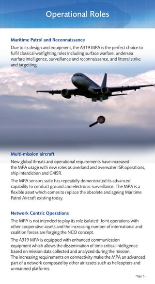 Operational Roles

Maritime Patrol and Reconnaissance
Due to its design and equipment, the A319 MPA is the perfect choice to
fulfil classical warfighting roles including surface warfare, undersea
warfare intelligence, surveillance and reconnaissance, and littoral strike
and targetting.




Multi-mission aircraft
New global threats and operational requirements have increased
the MPA usage with new roles as overland and overwater ISR operations,
ship Interdiction and C4ISR.
The MPA sensors suite has repeatidly demonstrated its advanced
capability to conduct ground and electronic surveillance. The MPA is a
flexible asset which comes to replace the obsolete and ageing Maritime
Patrol Aircraft existing today.


Network Centric Operations
The MPA is not intended to play its role isolated. Joint operations with
other cooperative assets and the increasing number of international and
coalition forces are forging the NCO concept.
The A319 MPA is equipped with enhanced communication
equipment which allows the dissemination of time critical intelligence
based on mission data collected and analyzed during the mission.
The increasing requirements on connectivity make the MPA an advanced
part of a network composed by other air assets such as helicopters and
unmanned platforms.
                                                                     Page 5
 