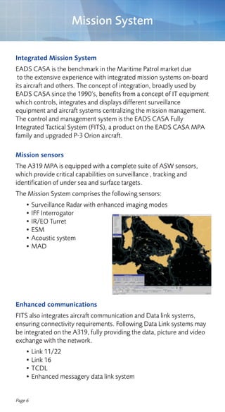 Mission System

Integrated Mission System
EADS CASA is the benchmark in the Maritime Patrol market due
 to the extensive experience with integrated mission systems on-board
its aircraft and others. The concept of integration, broadly used by
EADS CASA since the 1990’s, benefits from a concept of IT equipment
which controls, integrates and displays different surveillance
equipment and aircraft systems centralizing the mission management.
The control and management system is the EADS CASA Fully
Integrated Tactical System (FITS), a product on the EADS CASA MPA
family and upgraded P-3 Orion aircraft.

Mission sensors
The A319 MPA is equipped with a complete suite of ASW sensors,
which provide critical capabilities on surveillance , tracking and
identification of under sea and surface targets.
The Mission System comprises the following sensors:
    • Surveillance Radar with enhanced imaging modes
    • IFF Interrogator
    • IR/EO Turret
    • ESM
    • Acoustic system
    • MAD




Enhanced communications
FITS also integrates aircraft communication and Data link systems,
ensuring connectivity requirements. Following Data Link systems may
be integrated on the A319, fully providing the data, picture and video
exchange with the network.
    • Link 11/22
    • Link 16
    • TCDL
    • Enhanced messagery data link system


Page 6
 