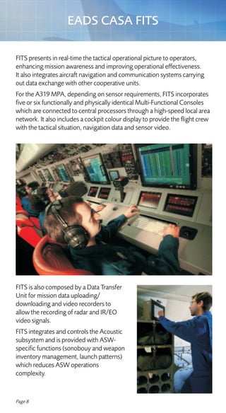 EADS CASA FITS

FITS presents in real-time the tactical operational picture to operators,
enhancing mission awareness and improving operational effectiveness.
It also integrates aircraft navigation and communication systems carrying
out data exchange with other cooperative units.
For the A319 MPA, depending on sensor requirements, FITS incorporates
five or six functionally and physically identical Multi-Functional Consoles
which are connected to central processors through a high-speed local area
network. It also includes a cockpit colour display to provide the flight crew
with the tactical situation, navigation data and sensor video.




FITS is also composed by a Data Transfer
Unit for mission data uploading/
downloading and video recorders to
allow the recording of radar and IR/EO
video signals.
FITS integrates and controls the Acoustic
subsystem and is provided with ASW-
specific functions (sonobouy and weapon
inventory management, launch patterns)
which reduces ASW operations
complexity.


Page 8
 