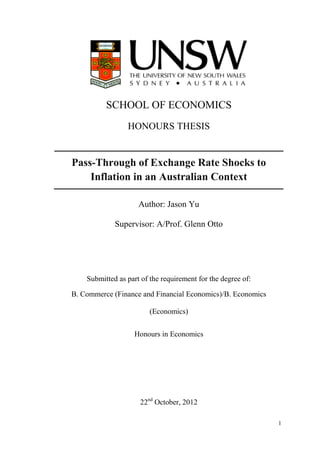 1
SCHOOL OF ECONOMICS
HONOURS THESIS
Pass-Through of Exchange Rate Shocks to
Inflation in an Australian Context
Author: Jason Yu
Supervisor: A/Prof. Glenn Otto
Submitted as part of the requirement for the degree of:
B. Commerce (Finance and Financial Economics)/B. Economics
(Economics)
Honours in Economics
22nd
October, 2012
 