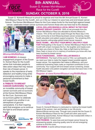 Susan G. Komen Mid-Missouri
Race for the Cure®
SUNDAY, OCTOBER 9, 2016
8th ANNUAL
Register at www.KomenMissouri.org/MidMoRace
#KomenMidMoRace
Susan G. Komen® Missouri is proud to organize and host the 8th Annual Susan G. Komen
Mid-Missouri Race for the Cure®. Join us in the our mission to save lives and end breast cancer
forever. The Komen Mid-Missouri Race for the Cure raises funds for the local fight against breast
cancer, celebrates breast cancer survivors and honors those who we have lost to the disease.
I AM KOMEN®: A mission
engagement program of the Susan
G. Komen Race for the Cure®
series that motivates people to
take action steps that may reduce
their risk of breast cancer. It
speaks to the importance of early
detection and healthy living while
encouraging everyone to make a
personal commitment to their
breast health.
LOCAL DOLLARS MAKING A LOCAL IMPACT IN THE FIGHT
AGAINST BREAST CANCER: 100% of net proceeds from the
Komen Mid-Missouri Race are allocated to Komen Missouri’s
mission. 75% of the net funds raised through the Race stay in the
local community to fund lifesaving breast cancer screening, breast
health education and patient support programs. The remaining 25%
goes towards cutting-edge global breast cancer research
A TRIBUTE TO BREAST
CANCER SURVIVORS: You’ll find
an incredible community of breast
cancer survivors and co-survivors
at the Komen Mid-Missouri Race
for the Cure. Survivors and
co-survivors gather to celebrate
and support one another in an
atmosphere of genuine
camaraderie. It is their inspiring
spirit that energizes us to continue
the fight to end breast cancer
forever.
RACE TEAMS… MULTIPLY YOUR IMPACT, MULTIPLY YOUR
FUN! Participating in the Susan G. Komen Mid-Missouri Race for the
Cure® with a team increases the fun, the laughter and maybe even
the tears you share on Race day. Help us fight back by forming a
Race Team in honor of or in memory of someone you know who has
been touched by breast cancer.
RACE FUNDRAISING… EVERY DOLLAR MAKES A
DIFFERENCE: The heart of this event is YOU, our participants, and
we need your help to make the biggest impact possible against
breast cancer. You registration fee makes a difference, and your
additional fundraising helps make an important contribution to our
community. Your support will fund breast cancer screening, breast
health education and patient navigation services that save lives in the
Mid-Missouri region.
OUR PROMISE: To save lives and end breast cancer forever by
empowering people, ensuring quality care for all and energizing
science to find the cures.
Susan G. Komen® Missouri is dedicated to meeting the breast health
needs of the women, men and families in our 38-county
Missouri/Illinois service area. Through many events like the Susan G.
Komen Mid-Missouri Race for the Cure® and other year-round
fundraising opportunities, Komen Missouri has invested $40 million in
the fight against breast cancer.
OUR VISION: A world without breast cancer.
 