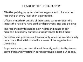 LEADERSHIP PHILOSOPHY
Effective policing today requires courageous and collaborative
leadership at every level of an organization.
Officers must think outside of their squad car to consider the
impact their actions have on their department, city, and policing.
The responsibility to change both hearts and minds of our
members lies heavily on those of us privileged to lead them.
Consistent and positive results occur only when our members fully
understand their vital role in the success of the organization -
Ownership.
As police leaders, we must think differently and critically; always
serving first and investing in our most valuable asset-our people.
 