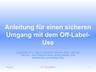 18.06.15 Dr. Thierry EDOH 1
Anleitung für einen sicheren
Umgang mit dem Off-Label-
Use
(DRAFTING OF A TABLE GUIDANCE ON OFF LABEL USE FOR
THE ICH – DATA DRIVEN DRUG DEVELOPMENT AND
MARKETING AUTHORIZATION)
 