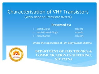 Characterisation of VHF Transistors
(Work done on Transistor 2N2222)
Presented by:
o Mohit Mukul 1104030
o Harsh Prakash Singh 1104062
o Rahul Kumar 1104063
Under the supervision of : Dr. Bijay Kumar Sharma
DEPARTMENT OF ELECTRONICS &
COMMUNICATION ENGINEERING,
NIT PATNA
 