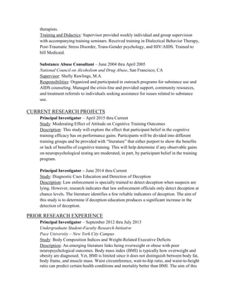therapists.
Training and Didactics: Supervisor provided weekly individual and group supervision
with accompanying training seminars. Received training in Dialectical Behavior Therapy,
Post-Traumatic Stress Disorder, Trans-Gender psychology, and HIV/AIDS. Trained to
bill Medicaid.
Substance Abuse Consultant – June 2004 thru April 2005
National Council on Alcoholism and Drug Abuse, San Francisco, CA
Supervisor: Shelly Rawlings, M.A.
Responsibilities: Organized and participated in outreach programs for substance use and
AIDS counseling. Managed the crisis-line and provided support, community resources,
and treatment referrals to individuals seeking assistance for issues related to substance
use.
CURRENT RESEARCH PROJECTS
Principal Investigator – April 2015 thru Current
Study: Moderating Effect of Attitude on Cognitive Training Outcomes
Description: This study will explore the effect that participant belief in the cognitive
training efficacy has on performance gains. Participants will be divided into different
training groups and be provided with “literature” that either purport to show the benefits
or lack of benefits of cognitive training. This will help determine if any observable gains
on neuropsychological testing are moderated, in part, by participant belief in the training
program.
Principal Investigator – June 2014 thru Current
Study: Diagnostic Cues Education and Detection of Deception
Description: Law enforcement is specially trained to detect deception when suspects are
lying. However, research indicates that law enforcement officials only detect deception at
chance levels. The literature identifies a few reliable indicators of deception. The aim of
this study is to determine if deception education produces a significant increase in the
detection of deception.
PRIOR RESEARCH EXPERIENCE
Principal Investigator – September 2012 thru July 2013
Undergraduate Student-Faculty Research Initiative
Pace University – New York City Campus
Study: Body Composition Indices and Weight-Related Executive Deficits
Description: An emerging literature links being overweight or obese with poor
neuropsychological outcomes. Body mass index (BMI) is typically how overweight and
obesity are diagnosed. Yet, BMI is limited since it does not distinguish between body fat,
body frame, and muscle mass. Waist circumference, wait-to-hip ratio, and waist-to-height
ratio can predict certain health conditions and mortality better than BMI. The aim of this
 