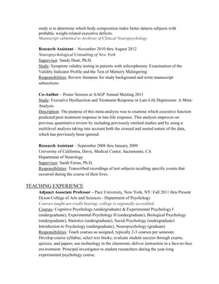 study is to determine which body composition index better detects subjects with
probable, weight-related executive deficits.
Manuscript submitted to Archives of Clinical Neuropsychology
Research Assistant – November 2010 thru August 2012
Neuropsychological Consulting of New York
Supervisor: Sandy Hunt, Ph.D.
Study: Symptom validity testing in patients with schizophrenia: Examination of the
Validity Indicator Profile and the Test of Memory Malingering
Responsibilities: Review literature for study background and write manuscript
subsections.
Co-Author – Poster Session at AAGP Annual Meeting 2011
Study: Executive Dysfunction and Treatment Response in Late-Life Depression: A Meta-
Analysis
Description: The purpose of this meta-analysis was to examine which executive function
predicted poor treatment response in late-life response. This analysis improves on
previous quantitative review by including previously omitted studies and by using a
multilevel analysis taking into account both the crossed and nested nature of the data,
which has previously been ignored.
Research Assistant – September 2008 thru January 2009
University of California, Davis, Medical Center, Sacramento, CA
Department of Neurology
Supervisor: Sarah Farias, Ph.D.
Responsibilities: Transcribed recordings of test subjects recalling specific events that
occurred during the course of their lives.
TEACHING EXPERIENCE
Adjunct Associate Professor – Pace University, New York, NY: Fall 2011 thru Present
Dyson College of Arts and Sciences - Department of Psychology
Courses taught are credit bearing; college is regionally accredited.
Courses: Cognitive Psychology (undergraduate) & Experimental Psychology I
(undergraduate), Experimental Psychology II (undergraduate), Biological Psychology
(undergraduate), Statistics (undergraduate), Social Psychology (undergraduate)
Introduction to Psychology (undergraduate), Neuropsychology (graduate)
Responsibilities: Teach courses as assigned, typically 2-3 courses per semester.
Develop course syllabus; select text books; evaluate student success through exams,
quizzes, and papers; use technology in the classroom; deliver instruction in a face-to-face
environment. Principal investigator to student researchers during the year-long
experimental psychology course.
 