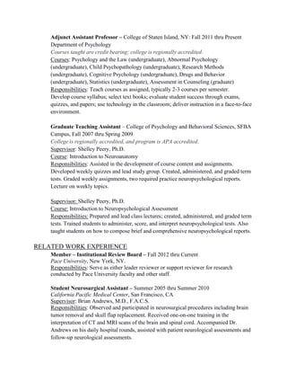 Adjunct Assistant Professor – College of Staten Island, NY: Fall 2011 thru Present
Department of Psychology
Courses taught are credit bearing; college is regionally accredited.
Courses: Psychology and the Law (undergraduate), Abnormal Psychology
(undergraduate), Child Psychopathology (undergraduate), Research Methods
(undergraduate), Cognitive Psychology (undergraduate), Drugs and Behavior
(undergraduate), Statistics (undergraduate), Assessment in Counseling (graduate)
Responsibilities: Teach courses as assigned, typically 2-3 courses per semester.
Develop course syllabus; select text books; evaluate student success through exams,
quizzes, and papers; use technology in the classroom; deliver instruction in a face-to-face
environment.
Graduate Teaching Assistant – College of Psychology and Behavioral Sciences, SFBA
Campus, Fall 2007 thru Spring 2009
College is regionally accredited, and program is APA accredited.
Supervisor: Shelley Peery, Ph.D.
Course: Introduction to Neuroanatomy
Responsibilities: Assisted in the development of course content and assignments.
Developed weekly quizzes and lead study group. Created, administered, and graded term
tests. Graded weekly assignments, two required practice neuropsychological reports.
Lecture on weekly topics.
Supervisor: Shelley Peery, Ph.D.
Course: Introduction to Neuropsychological Assessment
Responsibilities: Prepared and lead class lectures; created, administered, and graded term
tests. Trained students to administer, score, and interpret neuropsychological tests. Also
taught students on how to compose brief and comprehensive neuropsychological reports.
RELATED WORK EXPERIENCE
Member – Institutional Review Board – Fall 2012 thru Current
Pace University, New York, NY.
Responsibilities: Serve as either leader reviewer or support reviewer for research
conducted by Pace University faculty and other staff.
Student Neurosurgical Assistant – Summer 2005 thru Summer 2010
California Pacific Medical Center, San Francisco, CA
Supervisor: Brian Andrews, M.D., F.A.C.S.
Responsibilities: Observed and participated in neurosurgical procedures including brain
tumor removal and skull flap replacement. Received one-on-one training in the
interpretation of CT and MRI scans of the brain and spinal cord. Accompanied Dr.
Andrews on his daily hospital rounds, assisted with patient neurological assessments and
follow-up neurological assessments.
 