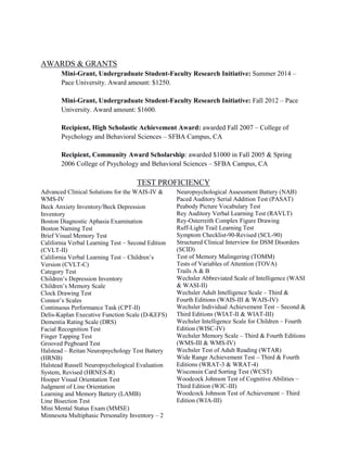 AWARDS & GRANTS
Mini-Grant, Undergraduate Student-Faculty Research Initiative: Summer 2014 –
Pace University. Award amount: $1250.
Mini-Grant, Undergraduate Student-Faculty Research Initiative: Fall 2012 – Pace
University. Award amount: $1600.
Recipient, High Scholastic Achievement Award: awarded Fall 2007 – College of
Psychology and Behavioral Sciences – SFBA Campus, CA
Recipient, Community Award Scholarship: awarded $1000 in Fall 2005 & Spring
2006 College of Psychology and Behavioral Sciences – SFBA Campus, CA
TEST PROFICIENCY
Advanced Clinical Solutions for the WAIS-IV &
WMS-IV
Beck Anxiety Inventory/Beck Depression
Inventory
Boston Diagnostic Aphasia Examination
Boston Naming Test
Brief Visual Memory Test
California Verbal Learning Test – Second Edition
(CVLT-II)
California Verbal Learning Test – Children’s
Version (CVLT-C)
Category Test
Children’s Depression Inventory
Children’s Memory Scale
Clock Drawing Test
Connor’s Scales
Continuous Performance Task (CPT-II)
Delis-Kaplan Executive Function Scale (D-KEFS)
Dementia Rating Scale (DRS)
Facial Recognition Test
Finger Tapping Test
Grooved Pegboard Test
Halstead – Reitan Neuropsychology Test Battery
(HRNB)
Halstead Russell Neuropsychological Evaluation
System, Revised (HRNES-R)
Hooper Visual Orientation Test
Judgment of Line Orientation
Learning and Memory Battery (LAMB)
Line Bisection Test
Mini Mental Status Exam (MMSE)
Minnesota Multiphasic Personality Inventory – 2
Neuropsychological Assessment Battery (NAB)
Paced Auditory Serial Addition Test (PASAT)
Peabody Picture Vocabulary Test
Rey Auditory Verbal Learning Test (RAVLT)
Rey-Osterreith Complex Figure Drawing
Ruff-Light Trail Learning Test
Symptom Checklist-90-Revised (SCL-90)
Structured Clinical Interview for DSM Disorders
(SCID)
Test of Memory Malingering (TOMM)
Tests of Variables of Attention (TOVA)
Trails A & B
Wechsler Abbreviated Scale of Intelligence (WASI
& WASI-II)
Wechsler Adult Intelligence Scale – Third &
Fourth Editions (WAIS-III & WAIS-IV)
Wechsler Individual Achievement Test – Second &
Third Editions (WIAT-II & WIAT-III)
Wechsler Intelligence Scale for Children – Fourth
Edition (WISC-IV)
Wechsler Memory Scale – Third & Fourth Editions
(WMS-III & WMS-IV)
Wechsler Test of Adult Reading (WTAR)
Wide Range Achievement Test – Third & Fourth
Editions (WRAT-3 & WRAT-4)
Wisconsin Card Sorting Test (WCST)
Woodcock Johnson Test of Cognitive Abilities –
Third Edition (WJC-III)
Woodcock Johnson Test of Achievement – Third
Edition (WJA-III)
 