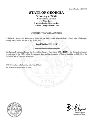 Control Number : 15087871
STATE OF GEORGIA
Secretary of State
Corporations Division
313 West Tower
2 Martin Luther King, Jr. Dr.
Atlanta, Georgia 30334-1530
CERTIFICATE OF ORGANIZATION
I, Brian P. Kemp, the Secretary of State and the Corporation Commissioner of the State of Georgia,
hereby certify under the seal of my office that
Legal Writing USA, LLC
a Domestic Limited Liability Company
has been duly organized under the laws of the State of Georgia on 09/04/2015 by the filing of articles of
organization in the Office of the Secretary of State and by the paying of fees as provided by Title 14 of the
Official Code of Georgia Annotated.
WITNESS my hand and official seal in the City of Atlanta
and the State of Georgia on 09/10/2015
 