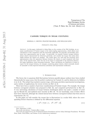 arXiv:1309.0130v1[hep-th]31Aug2013
Transactions of The
Royal Norwegian Society
of Sciences and Letters,
(Trans. R. Norw. Soc. Sci. Lett. 20xx(x) x–x)
CASIMIR TORQUE IN WEAK COUPLING
KIMBALL A. MILTON, PRACHI PARASHAR, AND WILLIAM LONG
Dedicated to Johan Høye
Abstract. In this paper, dedicated to Johan Høye on the occasion of his 70th birthday, we ex-
amine manifestations of Casimir torque in the weak-coupling approximation, which allows exact
calculations so that comparison with the universally applicable, but generally uncontrolled, prox-
imity force approximation may be made. In particular, we examine Casimir energies between
planar objects characterized by δ-function potentials, and consider the torque that arises when
angles between the objects are changed. The results agree very well with the proximity force
approximation when the separation distance between the objects is small compared with their
sizes. In the opposite limit, where the size of one object is comparable to the separation distance,
the shape dependence starts becoming irrelevant. These calculations are illustrative of what to
expect for the torques between, for example, conducting planar objects, which eventually should
be amenable to both improved theoretical calculation and experimental veriﬁcation.
1. Introduction
The forces due to quantum ﬁeld ﬂuctuations between parallel planar surfaces have been studied
theoretically for many years, ﬁrst for perfect conductors by Casimir [1], and for dielectrics by Lifshitz
et al. [2, 3]. The subject has reached a mature stage, with many precision experimental investigations,
and a variety of applications; for recent reviews see Ref. [4, 5].
There have been a number of previous considerations of Casimir torque. For example, the torque
between corrugated cylinders was proposed in Ref. [6], and computed perturbatively in Ref. [7].
A very interesting calculation of torque between birefringent plates was made a number of years
ago by Barash [8], and updated more recently in Ref. [9]. To our knowledge, none of these eﬀects
have been observed, although the related lateral force between corrugated surfaces has been seen in
experiments [10, 11].
In this paper we will consider the torque due to ﬂuctuations in a scalar ﬁeld, where the corre-
sponding Green’s function is deﬁned by the diﬀerential equation
(−∂2
+ V )G = 1, ∂2
= ∇2
− ∂2
t , (1.1)
Date: September 3, 2013.
Key words and phrases. Casimir eﬀect, torque.
This work was supported by the US National Science Foundation and the Julian Schwinger Foundation. We thank
Elom Abalo, Nick Pellatz, and Nathan Yu for collaborative assistance.
1
 